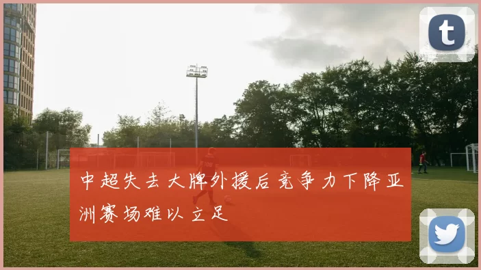 中超失去大牌外援后竞争力下降亚洲赛场难以立足