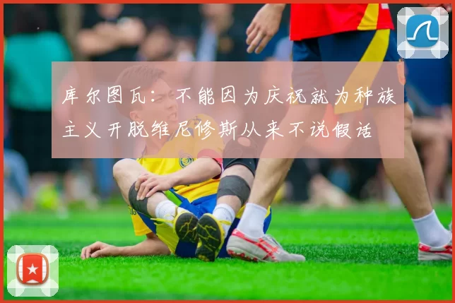 库尔图瓦：不能因为庆祝就为种族主义开脱维尼修斯从来不说假话