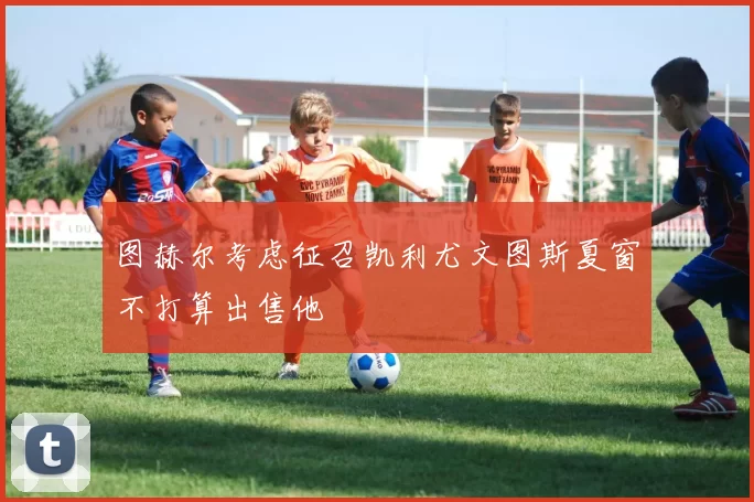 图赫尔考虑征召凯利尤文图斯夏窗不打算出售他