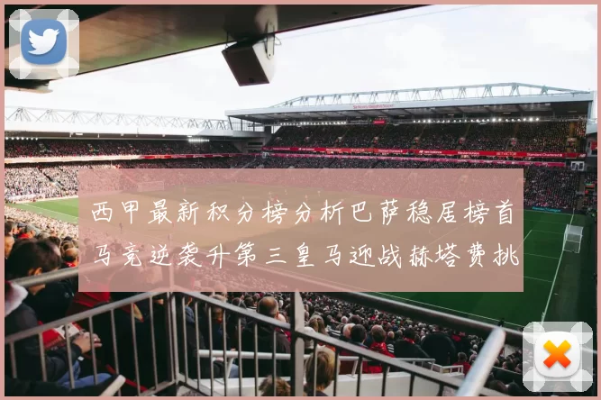 西甲最新积分榜分析巴萨稳居榜首马竞逆袭升第三皇马迎战赫塔费挑战