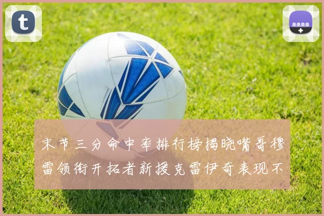 末节三分命中率排行榜揭晓嘴哥穆雷领衔开拓者新援克雷伊奇表现不俗