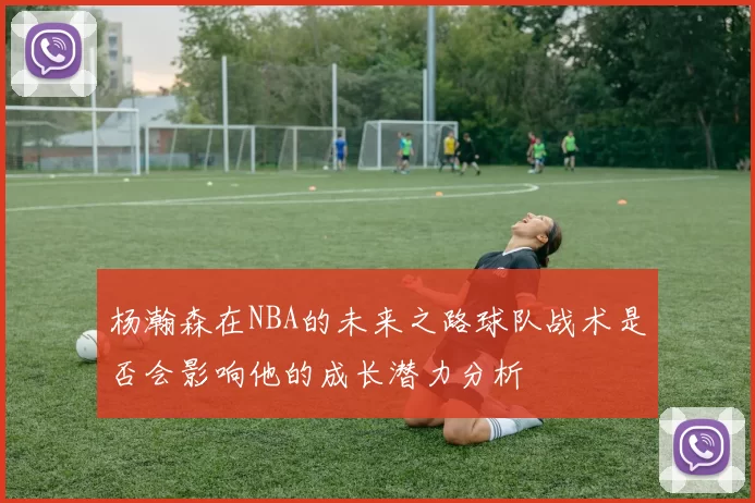 杨瀚森在NBA的未来之路球队战术是否会影响他的成长潜力分析
