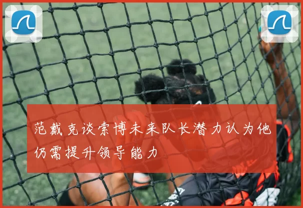 范戴克谈索博未来队长潜力认为他仍需提升领导能力