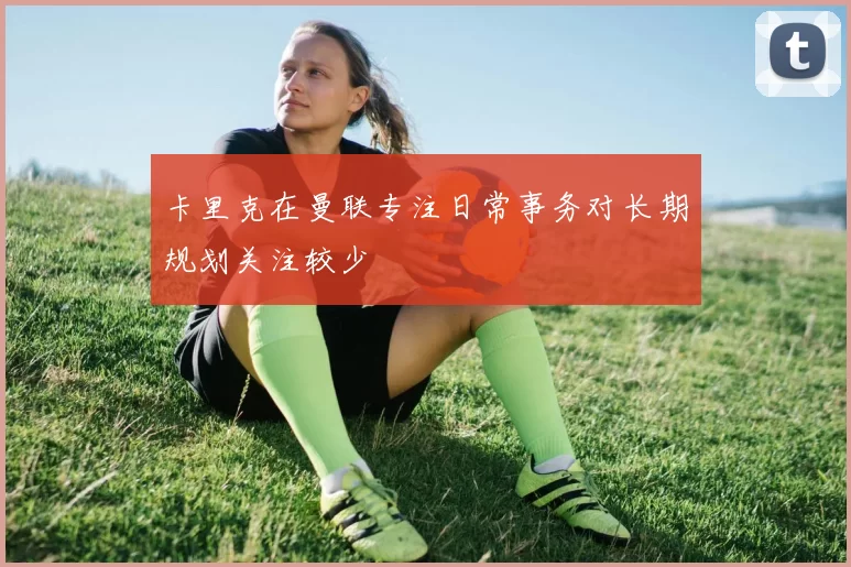 卡里克在曼联专注日常事务对长期规划关注较少
