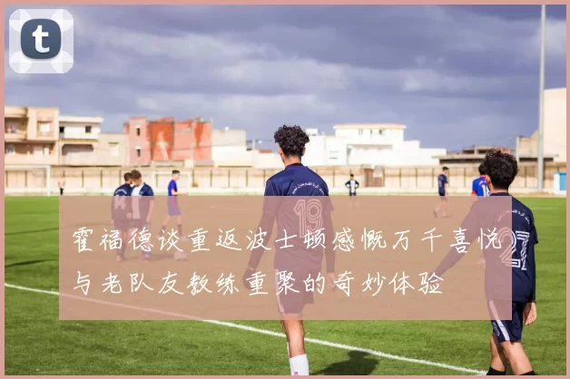 霍福德谈重返波士顿感慨万千喜悦与老队友教练重聚的奇妙体验