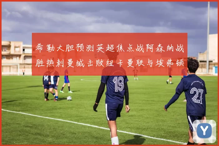 希勒大胆预测英超焦点战阿森纳战胜热刺曼城击败纽卡曼联与埃弗顿握手言和