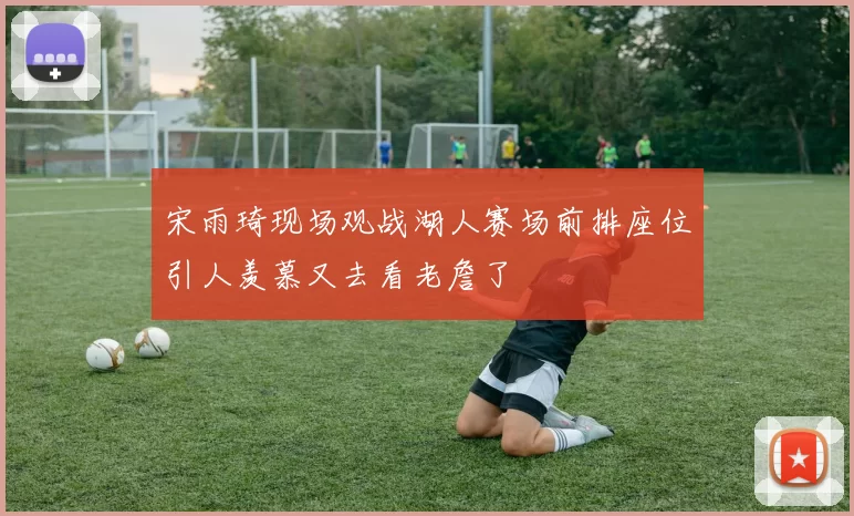 宋雨琦现场观战湖人赛场前排座位引人羡慕又去看老詹了