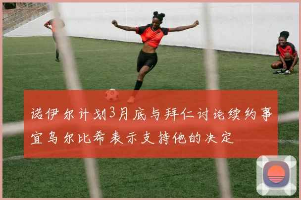 诺伊尔计划3月底与拜仁讨论续约事宜乌尔比希表示支持他的决定