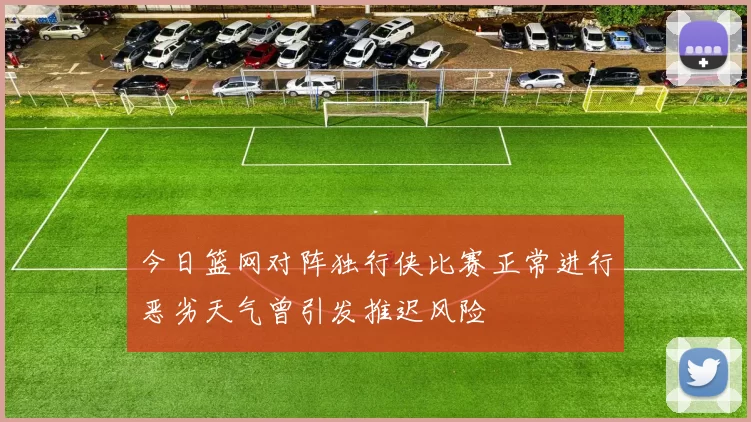 今日篮网对阵独行侠比赛正常进行恶劣天气曾引发推迟风险