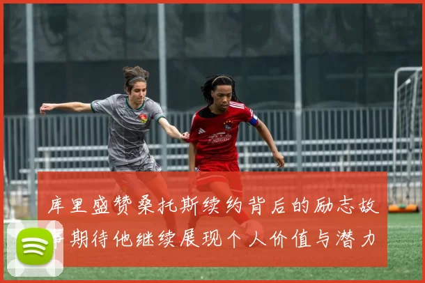库里盛赞桑托斯续约背后的励志故事期待他继续展现个人价值与潜力