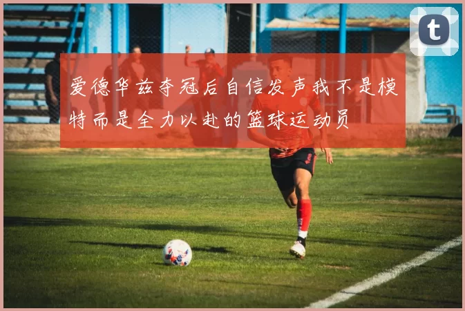 爱德华兹夺冠后自信发声我不是模特而是全力以赴的篮球运动员