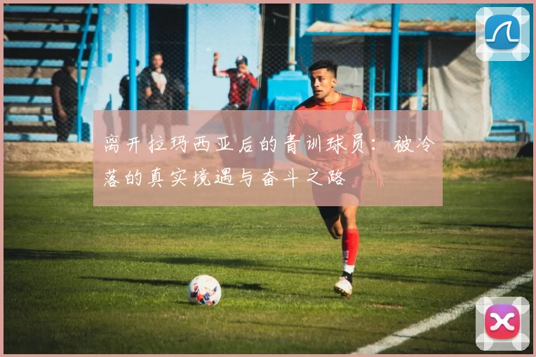 离开拉玛西亚后的青训球员：被冷落的真实境遇与奋斗之路