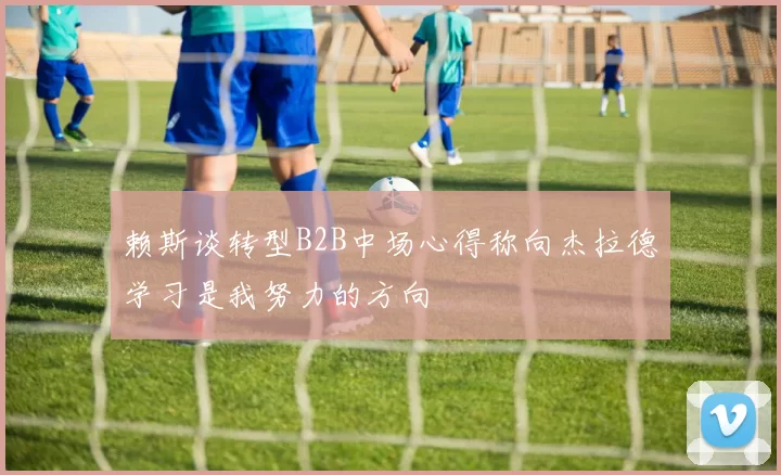 赖斯谈转型B2B中场心得称向杰拉德学习是我努力的方向