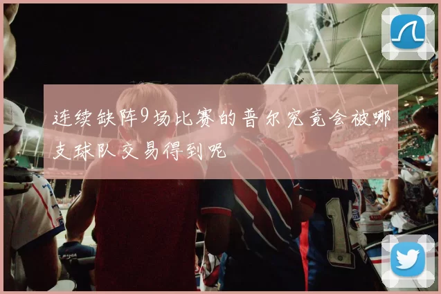 连续缺阵9场比赛的普尔究竟会被哪支球队交易得到呢