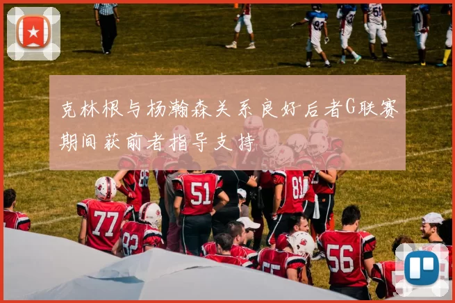 克林根与杨瀚森关系良好后者G联赛期间获前者指导支持
