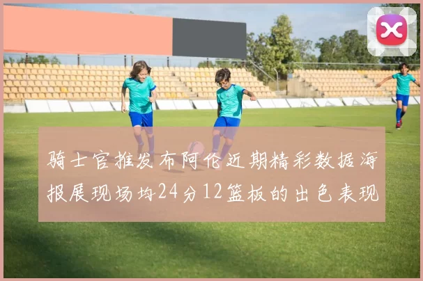 骑士官推发布阿伦近期精彩数据海报展现场均24分12篮板的出色表现