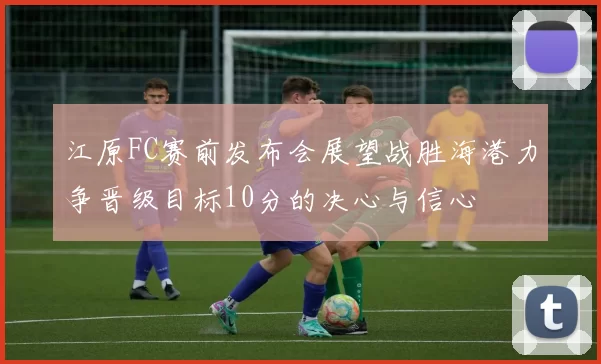 江原FC赛前发布会展望战胜海港力争晋级目标10分的决心与信心