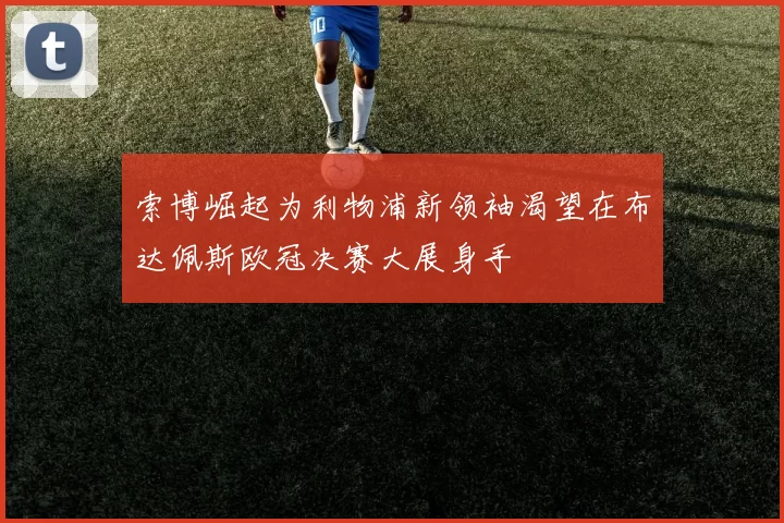 索博崛起为利物浦新领袖渴望在布达佩斯欧冠决赛大展身手