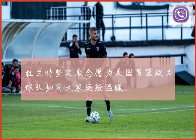 杜兰特坚定表态愿为美国男篮效力球队如同大家庭般温暖