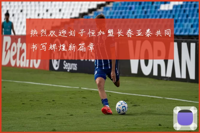 热烈欢迎刘子恒加盟长春亚泰共同书写辉煌新篇章