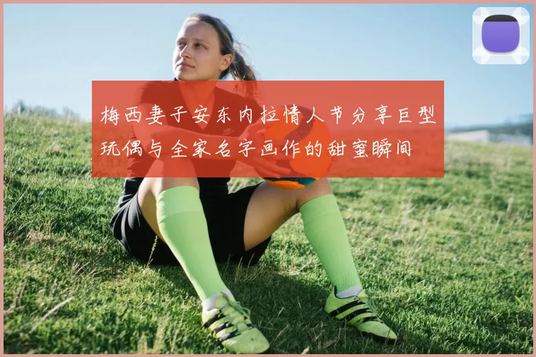 梅西妻子安东内拉情人节分享巨型玩偶与全家名字画作的甜蜜瞬间