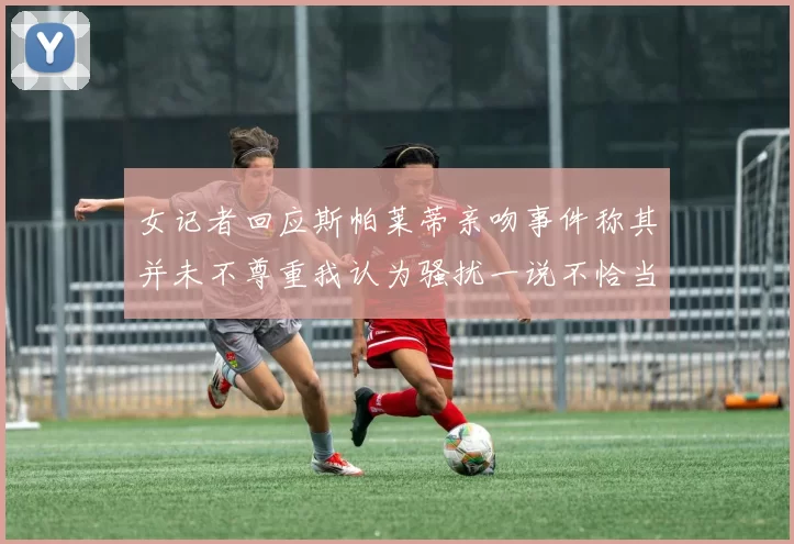 女记者回应斯帕莱蒂亲吻事件称其并未不尊重我认为骚扰一说不恰当