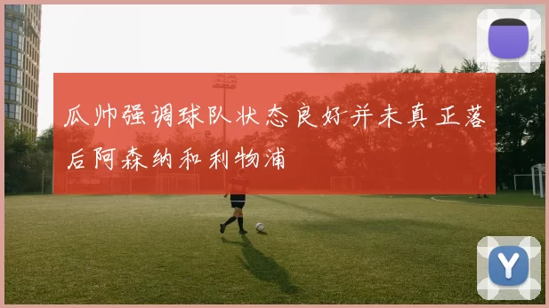 瓜帅强调球队状态良好并未真正落后阿森纳和利物浦