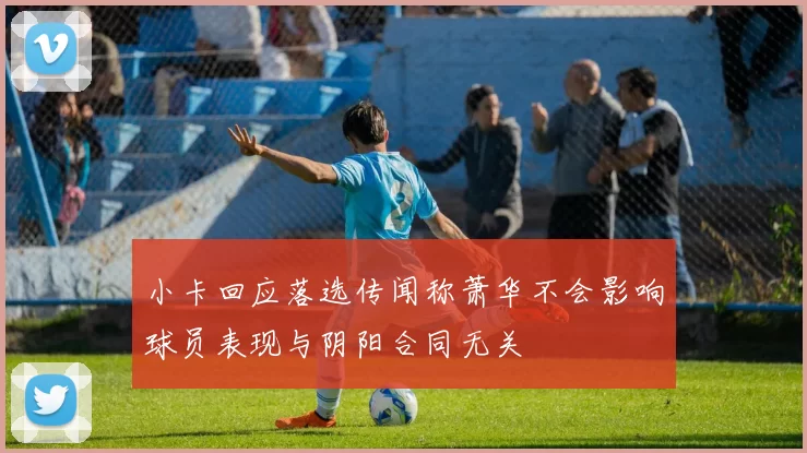 小卡回应落选传闻称萧华不会影响球员表现与阴阳合同无关