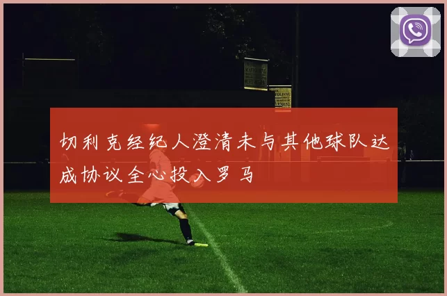 切利克经纪人澄清未与其他球队达成协议全心投入罗马
