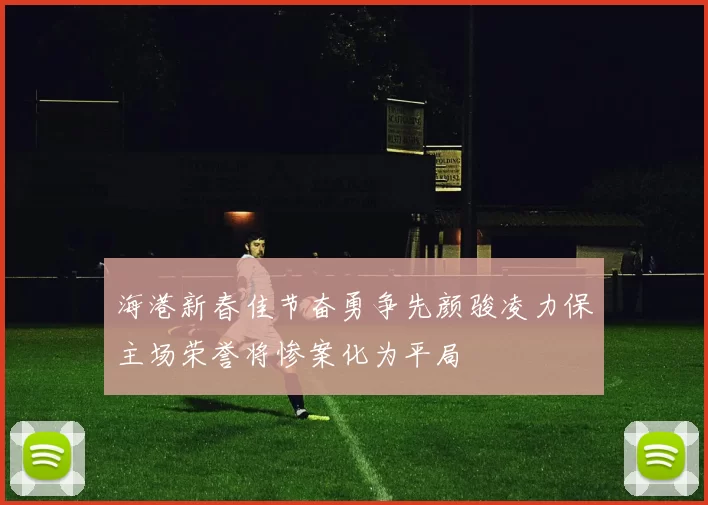 海港新春佳节奋勇争先颜骏凌力保主场荣誉将惨案化为平局