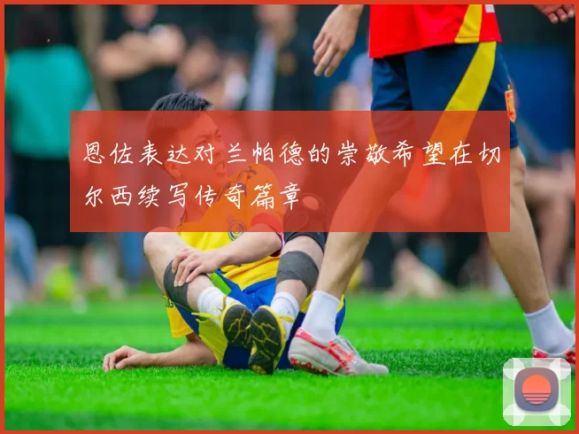 恩佐表达对兰帕德的崇敬希望在切尔西续写传奇篇章