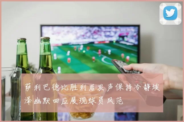 萨利巴德比胜利后发声保持冷静埃泽幽默回应展现球员风范