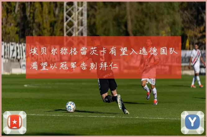 埃贝尔称格雷茨卡有望入选德国队渴望以冠军告别拜仁