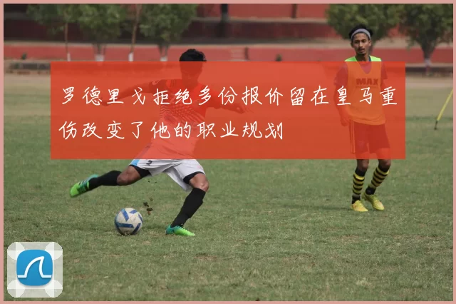 罗德里戈拒绝多份报价留在皇马重伤改变了他的职业规划